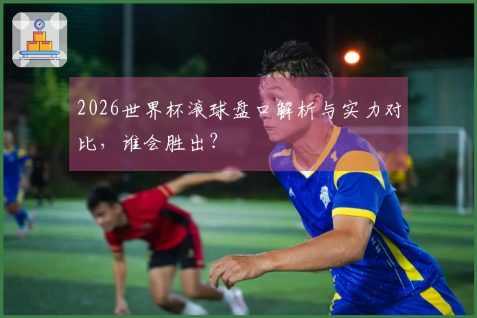 2026世界杯滚球盘口解析与实力对比，谁会胜出？