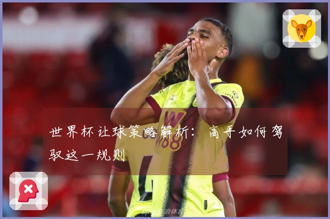 世界杯让球策略解析：高手如何驾驭这一规则